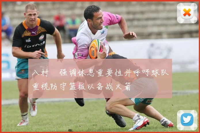 八村塁强调休息重要性并呼吁球队重视防守篮板以备战火箭