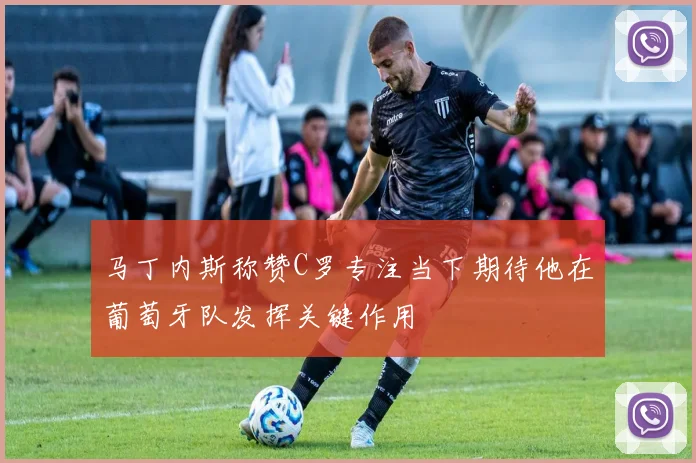 马丁内斯称赞C罗专注当下期待他在葡萄牙队发挥关键作用
