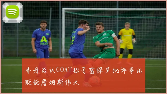 乔丹否认GOAT称号富保罗批评争论贬低詹姆斯伟大