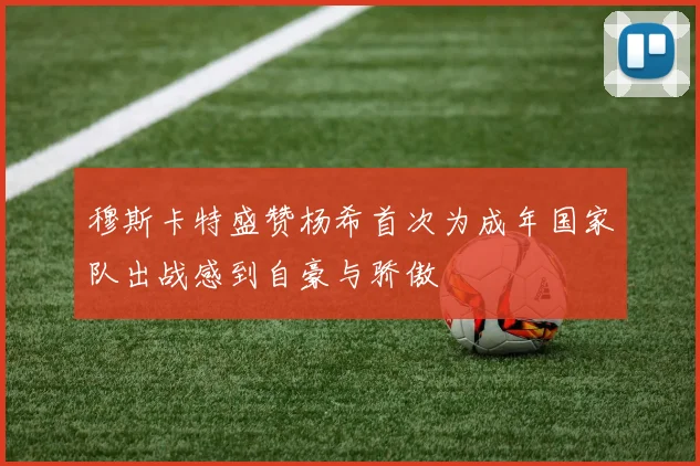 穆斯卡特盛赞杨希首次为成年国家队出战感到自豪与骄傲