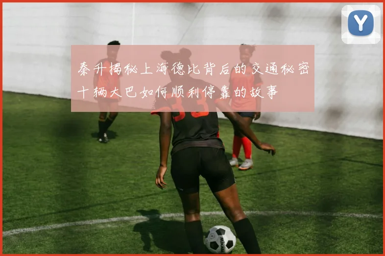 秦升揭秘上海德比背后的交通秘密十辆大巴如何顺利停靠的故事