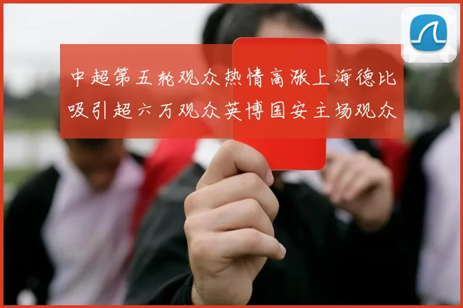 中超第五轮观众热情高涨上海德比吸引超六万观众英博国安主场观众超五万